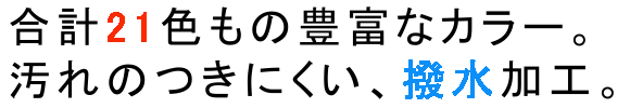 合計21色もの豊富なカラー、汚れのつきにくい撥水加工。